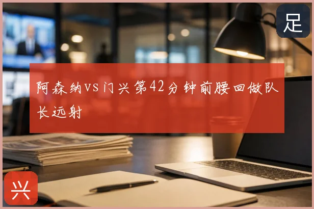 阿森纳vs门兴第42分钟前腰回做队长远射